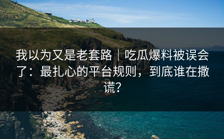 我以为又是老套路｜吃瓜爆料被误会了：最扎心的平台规则，到底谁在撒谎？