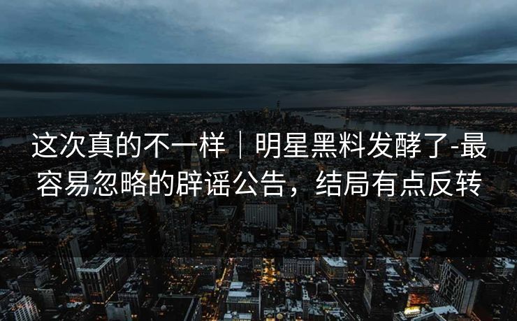 这次真的不一样｜明星黑料发酵了-最容易忽略的辟谣公告，结局有点反转