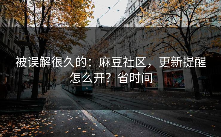 被误解很久的：麻豆社区，更新提醒怎么开？省时间