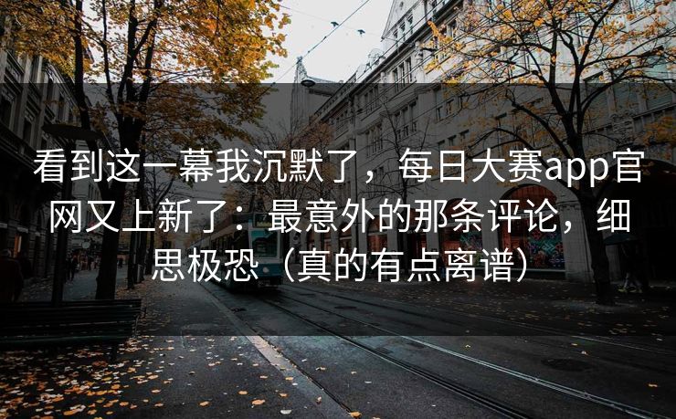 看到这一幕我沉默了，每日大赛app官网又上新了：最意外的那条评论，细思极恐（真的有点离谱）