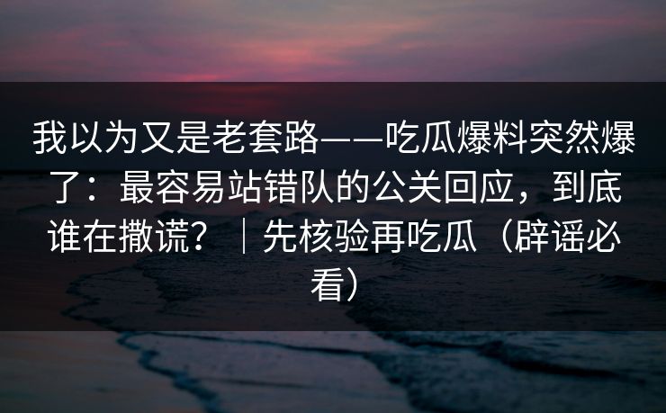 我以为又是老套路——吃瓜爆料突然爆了：最容易站错队的公关回应，到底谁在撒谎？｜先核验再吃瓜（辟谣必看）