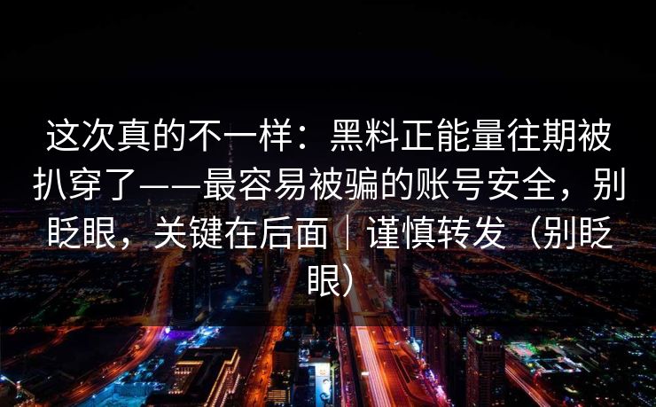 这次真的不一样：黑料正能量往期被扒穿了——最容易被骗的账号安全，别眨眼，关键在后面｜谨慎转发（别眨眼）