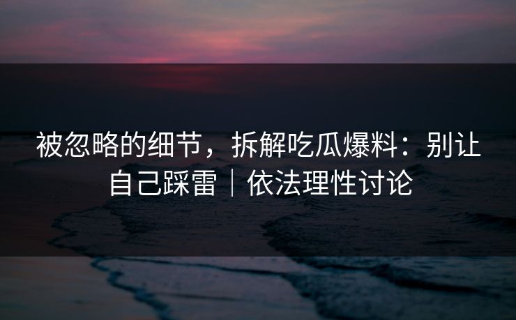 被忽略的细节，拆解吃瓜爆料：别让自己踩雷｜依法理性讨论