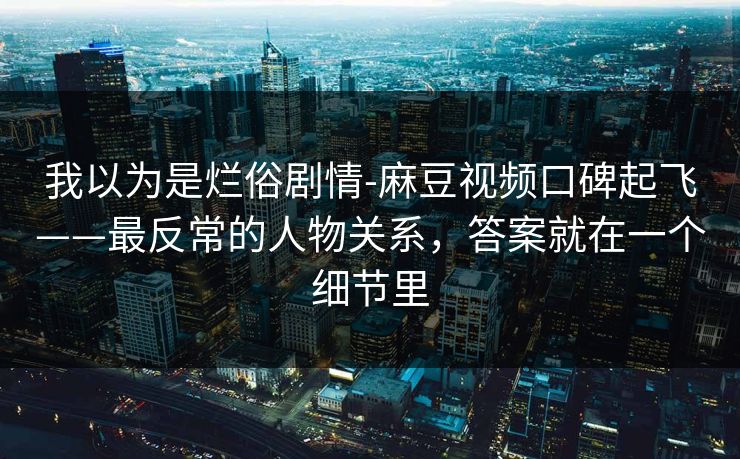 我以为是烂俗剧情-麻豆视频口碑起飞——最反常的人物关系，答案就在一个细节里