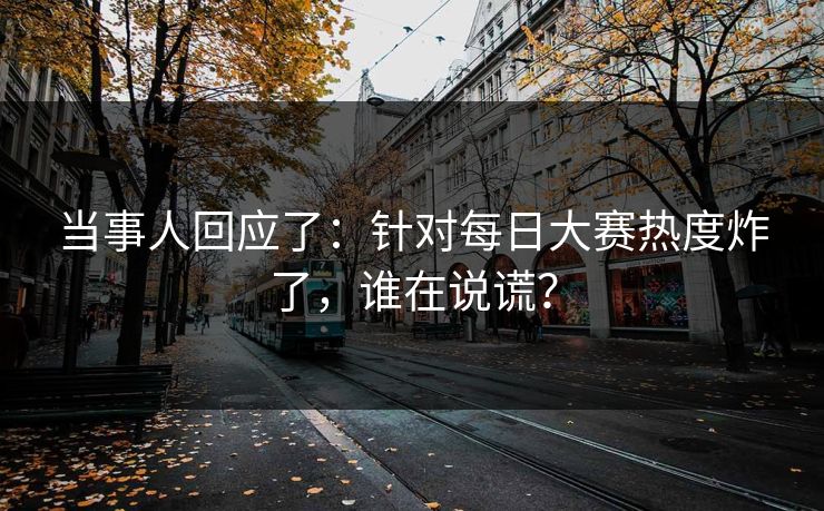 当事人回应了：针对每日大赛热度炸了，谁在说谎？