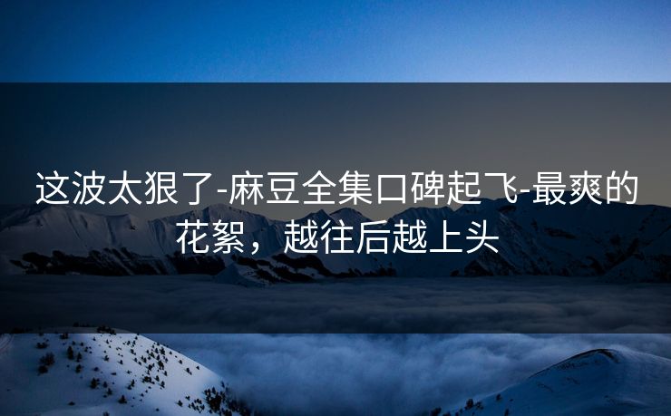 这波太狠了-麻豆全集口碑起飞-最爽的花絮，越往后越上头