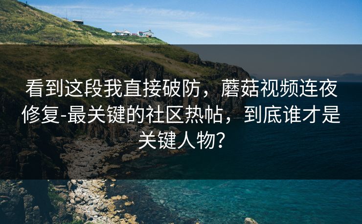 看到这段我直接破防，蘑菇视频连夜修复-最关键的社区热帖，到底谁才是关键人物？