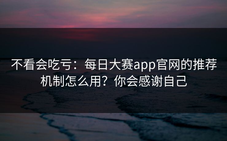 不看会吃亏：每日大赛app官网的推荐机制怎么用？你会感谢自己