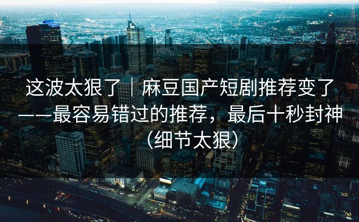 这波太狠了｜麻豆国产短剧推荐变了——最容易错过的推荐，最后十秒封神（细节太狠）