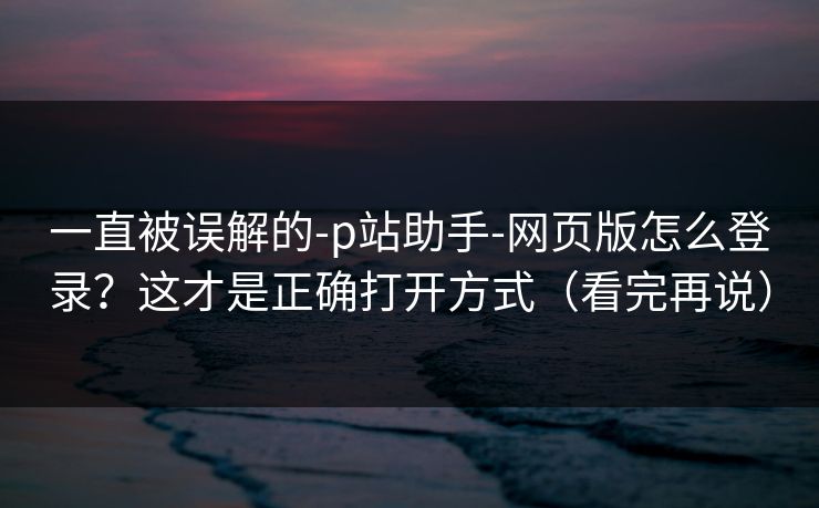 一直被误解的-p站助手-网页版怎么登录？这才是正确打开方式（看完再说）