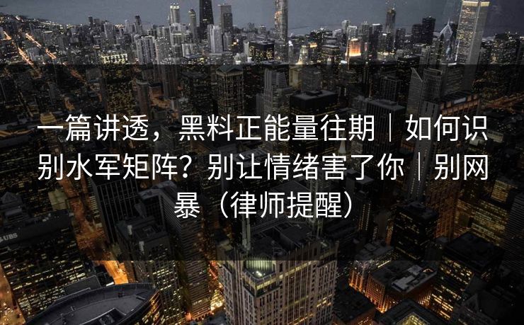 一篇讲透，黑料正能量往期｜如何识别水军矩阵？别让情绪害了你｜别网暴（律师提醒）