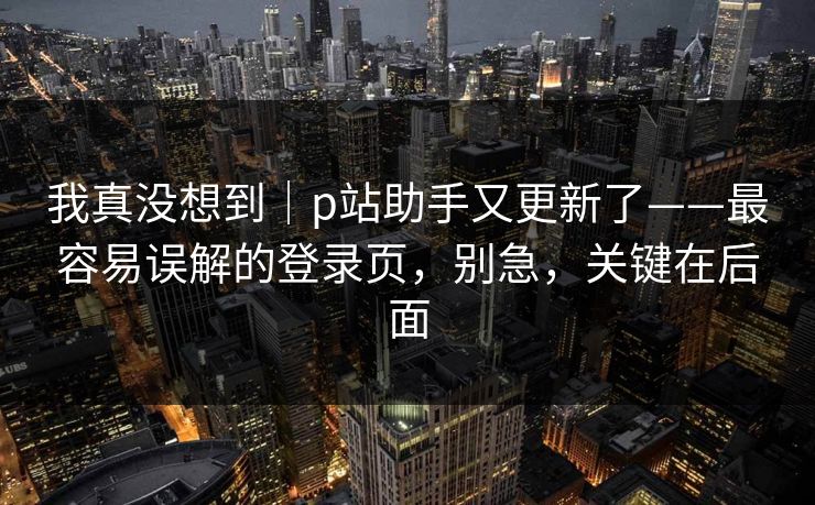 我真没想到｜p站助手又更新了——最容易误解的登录页，别急，关键在后面