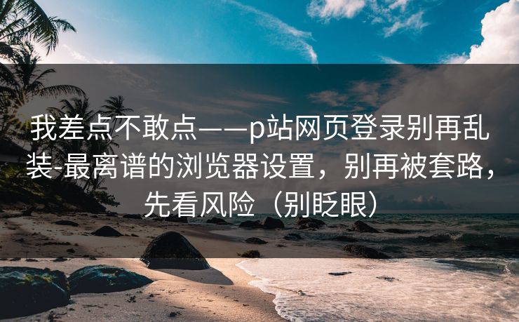 我差点不敢点——p站网页登录别再乱装-最离谱的浏览器设置，别再被套路，先看风险（别眨眼）