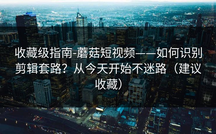 收藏级指南-蘑菇短视频——如何识别剪辑套路？从今天开始不迷路（建议收藏）