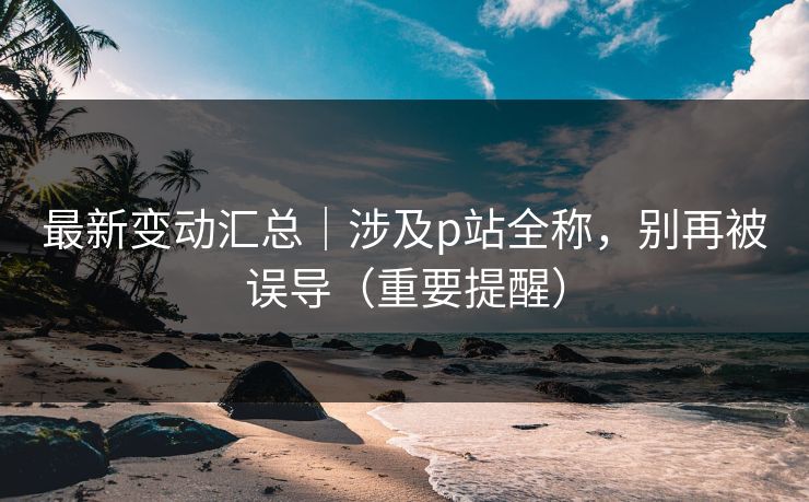 最新变动汇总｜涉及p站全称，别再被误导（重要提醒）