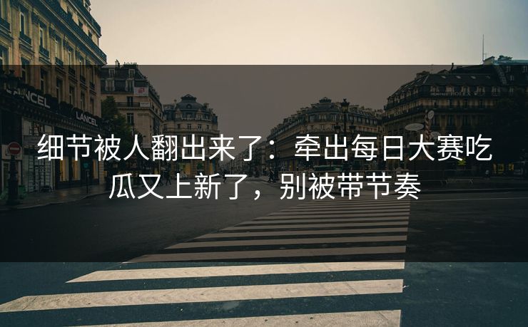 细节被人翻出来了：牵出每日大赛吃瓜又上新了，别被带节奏
