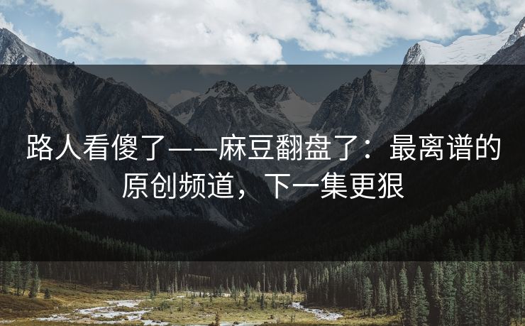 路人看傻了——麻豆翻盘了：最离谱的原创频道，下一集更狠