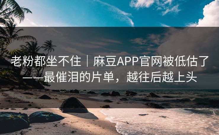 老粉都坐不住｜麻豆APP官网被低估了——最催泪的片单，越往后越上头