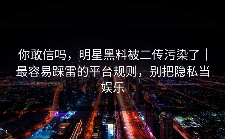你敢信吗，明星黑料被二传污染了｜最容易踩雷的平台规则，别把隐私当娱乐