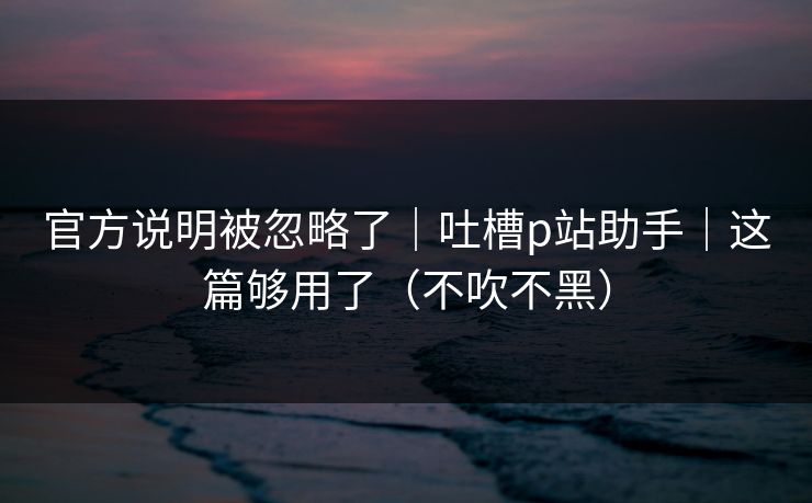 官方说明被忽略了｜吐槽p站助手｜这篇够用了（不吹不黑）