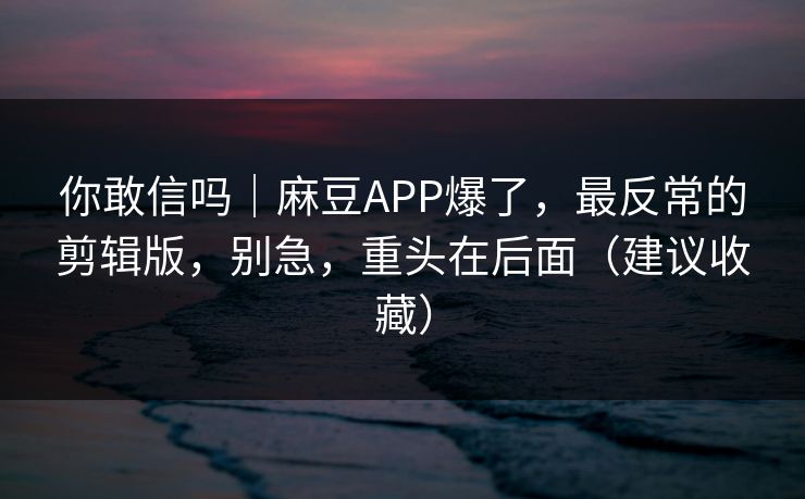 你敢信吗｜麻豆APP爆了，最反常的剪辑版，别急，重头在后面（建议收藏）