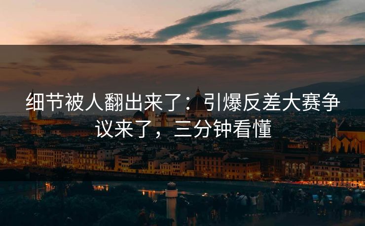 细节被人翻出来了：引爆反差大赛争议来了，三分钟看懂