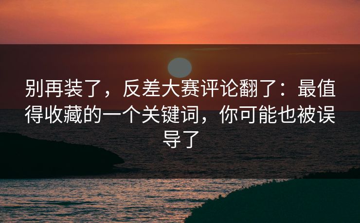 别再装了，反差大赛评论翻了：最值得收藏的一个关键词，你可能也被误导了