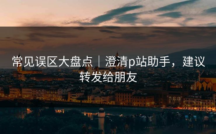 常见误区大盘点｜澄清p站助手，建议转发给朋友