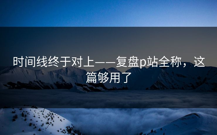 时间线终于对上——复盘p站全称，这篇够用了