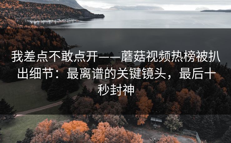 我差点不敢点开——蘑菇视频热榜被扒出细节：最离谱的关键镜头，最后十秒封神