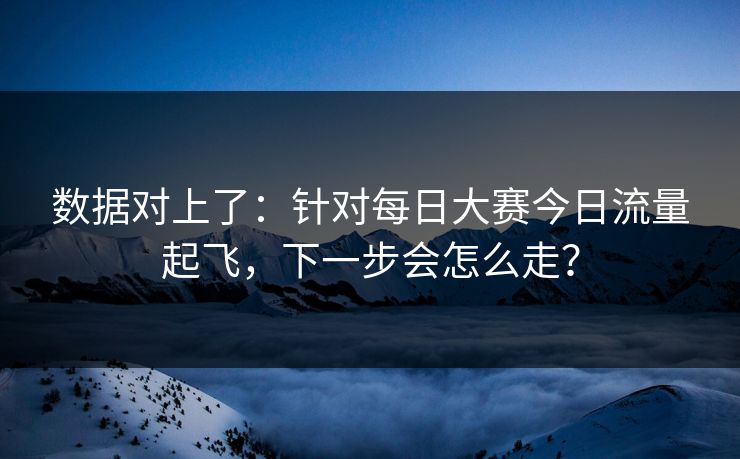 数据对上了：针对每日大赛今日流量起飞，下一步会怎么走？