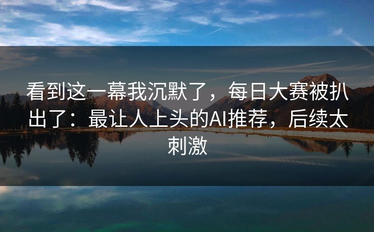 看到这一幕我沉默了，每日大赛被扒出了：最让人上头的AI推荐，后续太刺激