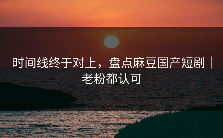 时间线终于对上，盘点麻豆国产短剧｜老粉都认可