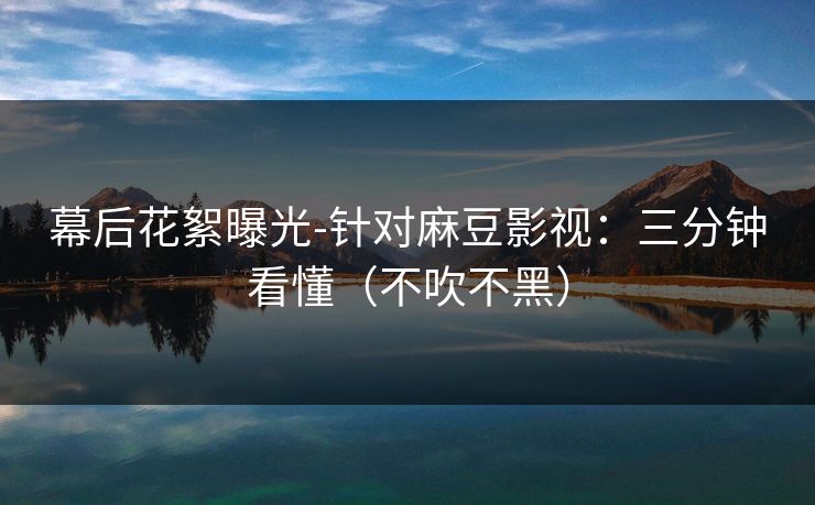 幕后花絮曝光-针对麻豆影视：三分钟看懂（不吹不黑）
