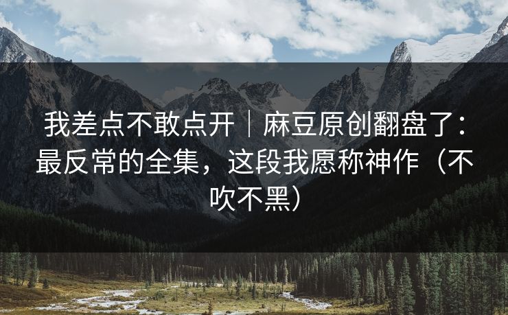 我差点不敢点开｜麻豆原创翻盘了：最反常的全集，这段我愿称神作（不吹不黑）