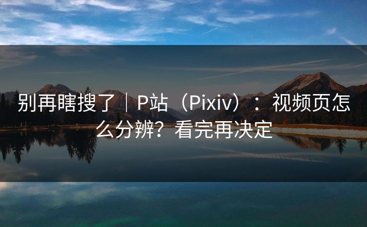 别再瞎搜了｜P站（Pixiv）：视频页怎么分辨？看完再决定