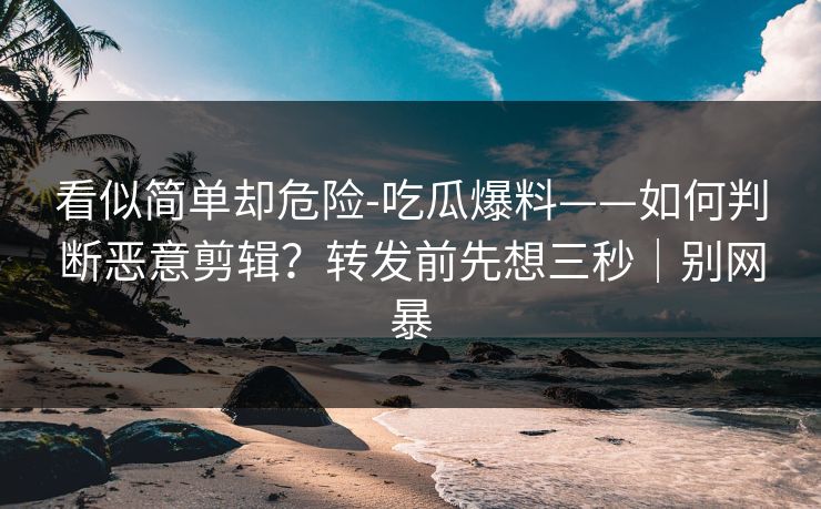 看似简单却危险-吃瓜爆料——如何判断恶意剪辑？转发前先想三秒｜别网暴