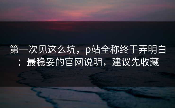 第一次见这么坑，p站全称终于弄明白：最稳妥的官网说明，建议先收藏