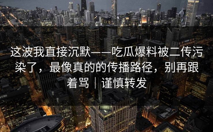 这波我直接沉默——吃瓜爆料被二传污染了，最像真的的传播路径，别再跟着骂｜谨慎转发