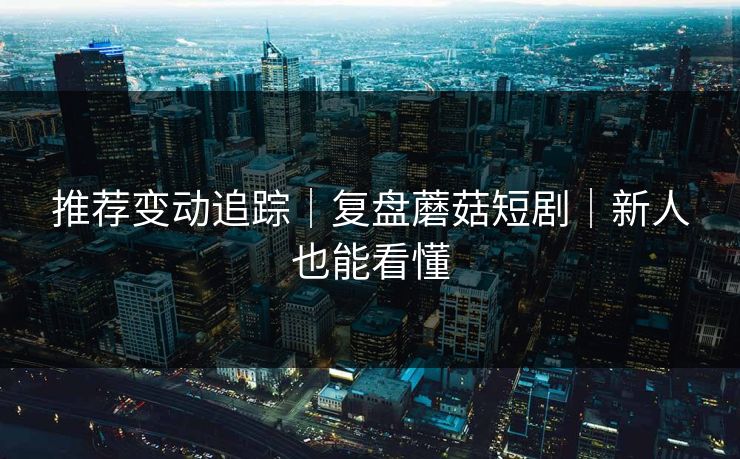 推荐变动追踪｜复盘蘑菇短剧｜新人也能看懂