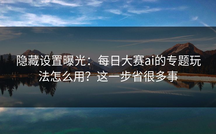 隐藏设置曝光：每日大赛ai的专题玩法怎么用？这一步省很多事
