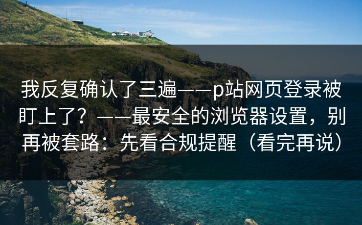 我反复确认了三遍——p站网页登录被盯上了？——最安全的浏览器设置，别再被套路：先看合规提醒（看完再说）