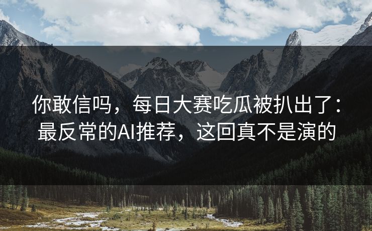 你敢信吗，每日大赛吃瓜被扒出了：最反常的AI推荐，这回真不是演的