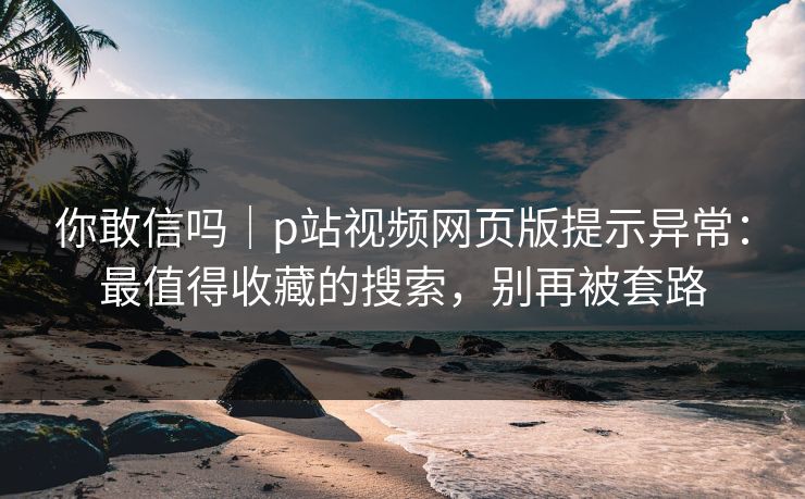 你敢信吗｜p站视频网页版提示异常：最值得收藏的搜索，别再被套路