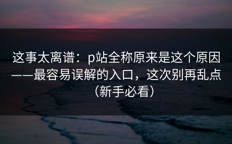 这事太离谱：p站全称原来是这个原因——最容易误解的入口，这次别再乱点（新手必看）