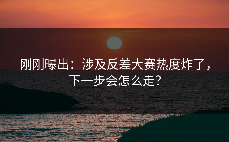 刚刚曝出：涉及反差大赛热度炸了，下一步会怎么走？