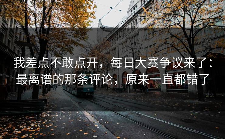我差点不敢点开，每日大赛争议来了：最离谱的那条评论，原来一直都错了