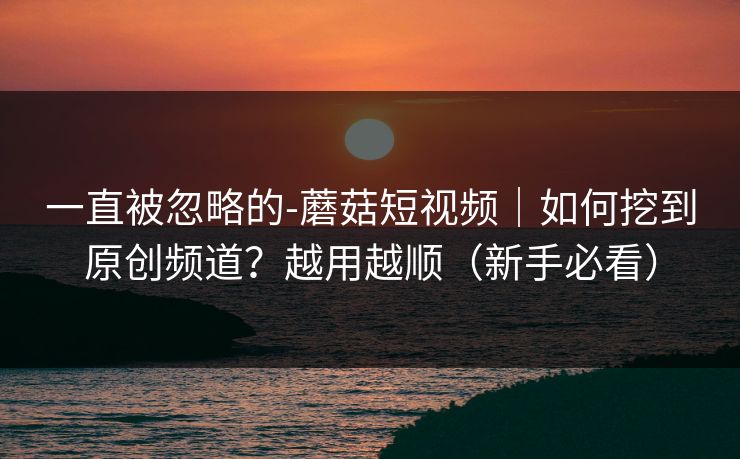 一直被忽略的-蘑菇短视频｜如何挖到原创频道？越用越顺（新手必看）
