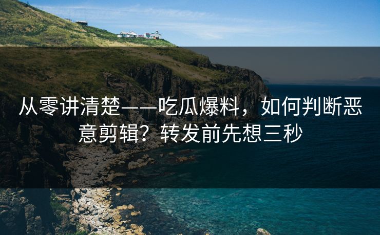 从零讲清楚——吃瓜爆料，如何判断恶意剪辑？转发前先想三秒