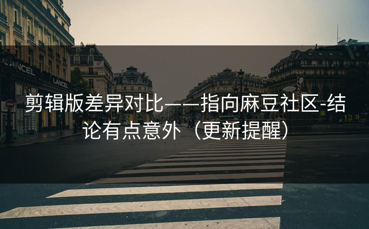 剪辑版差异对比——指向麻豆社区-结论有点意外（更新提醒）